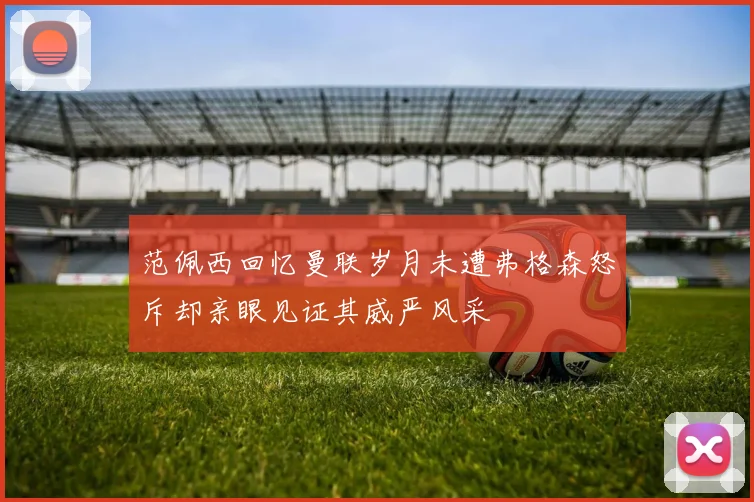 范佩西回忆曼联岁月未遭弗格森怒斥却亲眼见证其威严风采