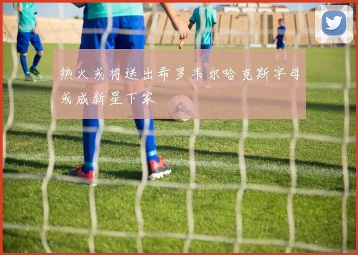 热火或将送出希罗韦尔哈克斯字母或成新星下家