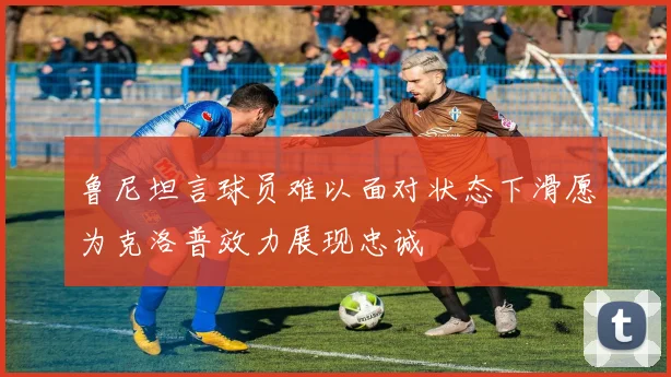 鲁尼坦言球员难以面对状态下滑愿为克洛普效力展现忠诚