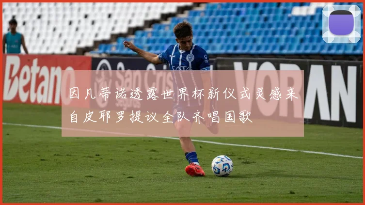 因凡蒂诺透露世界杯新仪式灵感来自皮耶罗提议全队齐唱国歌