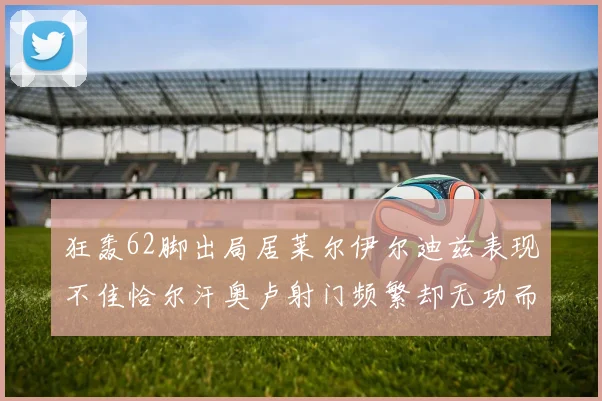 狂轰62脚出局居莱尔伊尔迪兹表现不佳恰尔汗奥卢射门频繁却无功而返