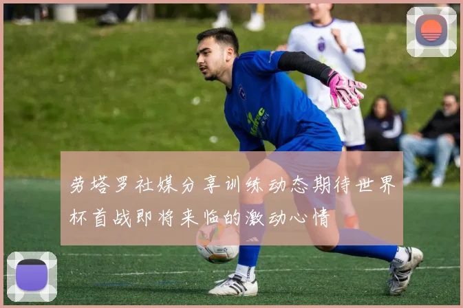 劳塔罗社媒分享训练动态期待世界杯首战即将来临的激动心情