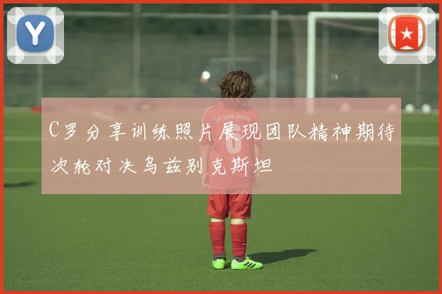 C罗分享训练照片展现团队精神期待次轮对决乌兹别克斯坦