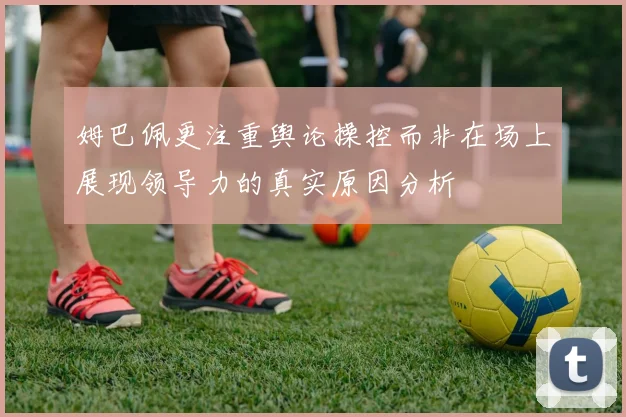 姆巴佩更注重舆论操控而非在场上展现领导力的真实原因分析