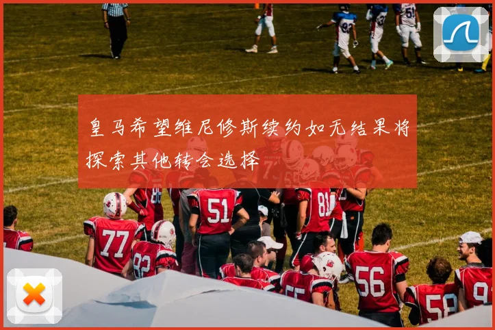 皇马希望维尼修斯续约如无结果将探索其他转会选择