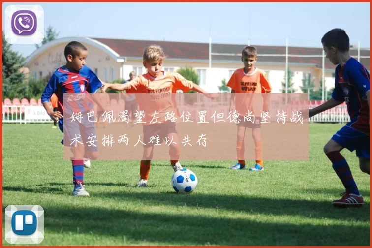 姆巴佩渴望左路位置但德尚坚持战术安排两人难以共存