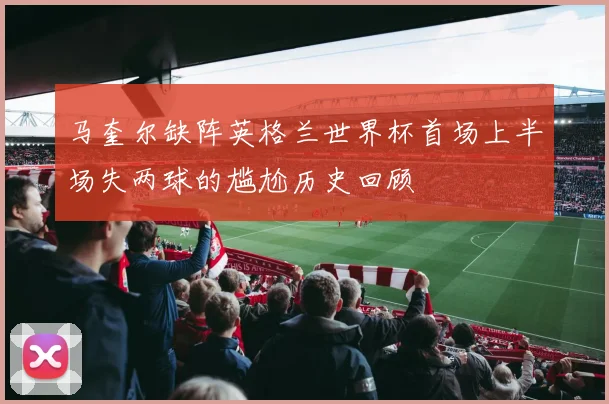 马奎尔缺阵英格兰世界杯首场上半场失两球的尴尬历史回顾
