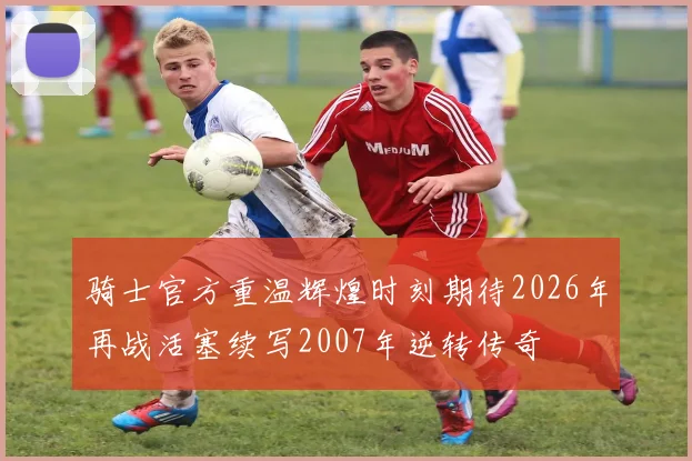 骑士官方重温辉煌时刻期待2026年再战活塞续写2007年逆转传奇