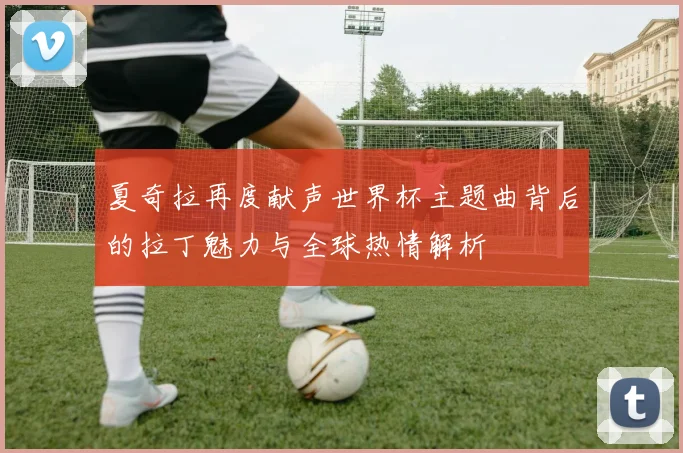 夏奇拉再度献声世界杯主题曲背后的拉丁魅力与全球热情解析